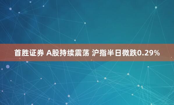 首胜证券 A股持续震荡 沪指半日微跌0.29%