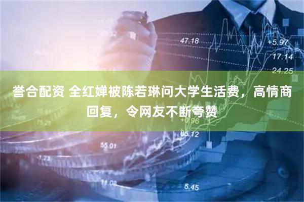 誉合配资 全红婵被陈若琳问大学生活费，高情商回复，令网友不断夸赞