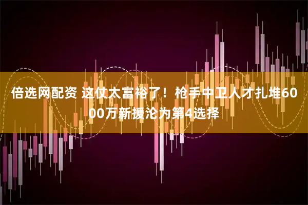 倍选网配资 这仗太富裕了！枪手中卫人才扎堆6000万新援沦为第4选择