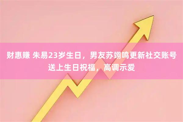 财惠赚 朱易23岁生日，男友苏翊鸣更新社交账号送上生日祝福，高调示爱