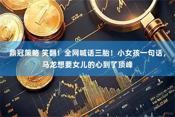 鼎冠策略 笑翻！全网喊话三胎！小女孩一句话，马龙想要女儿的心到了顶峰