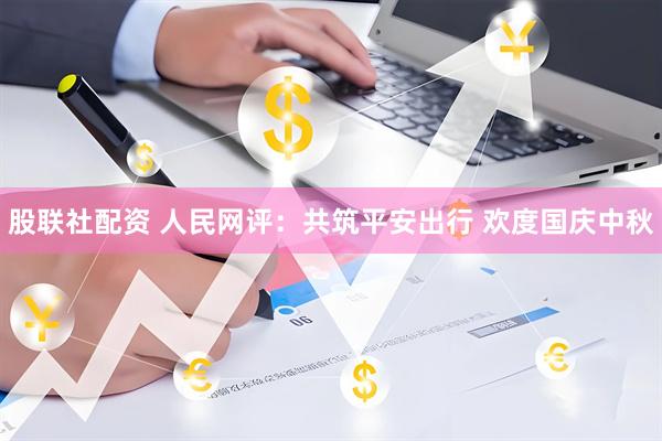 股联社配资 人民网评：共筑平安出行 欢度国庆中秋