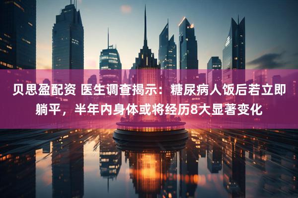 贝思盈配资 医生调查揭示：糖尿病人饭后若立即躺平，半年内身体或将经历8大显著变化