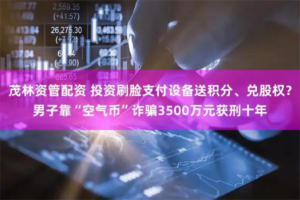 茂林资管配资 投资刷脸支付设备送积分、兑股权？男子靠“空气币”诈骗3500万元获刑十年
