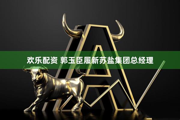 欢乐配资 郭玉臣履新苏盐集团总经理