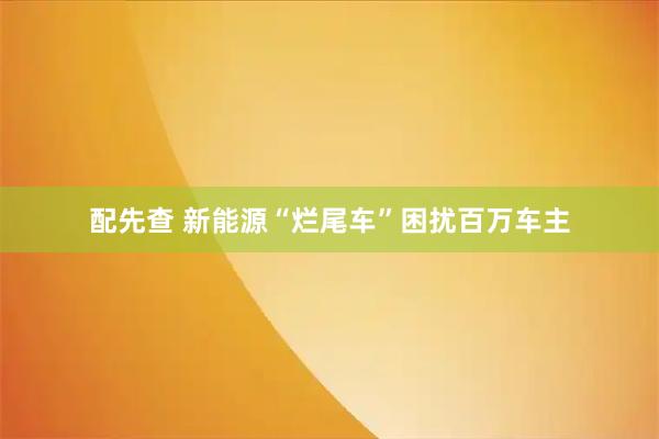 配先查 新能源“烂尾车”困扰百万车主