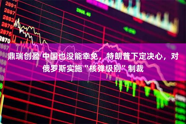 鼎瑞创盈 中国也没能幸免，特朗普下定决心，对俄罗斯实施“核弹级别”制裁