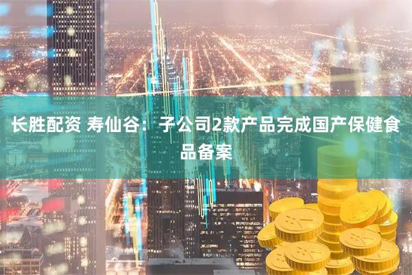长胜配资 寿仙谷：子公司2款产品完成国产保健食品备案