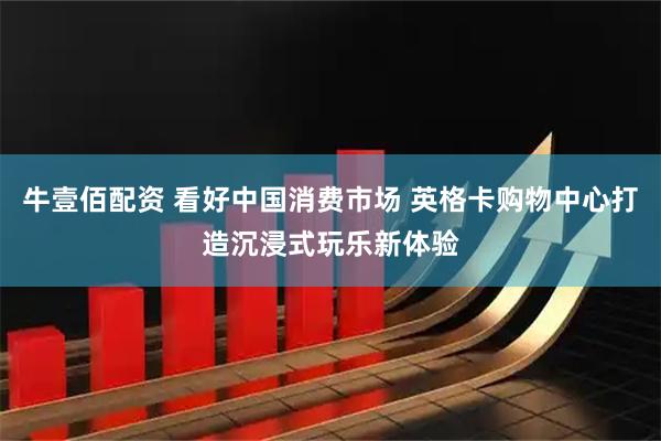 牛壹佰配资 看好中国消费市场 英格卡购物中心打造沉浸式玩乐新体验