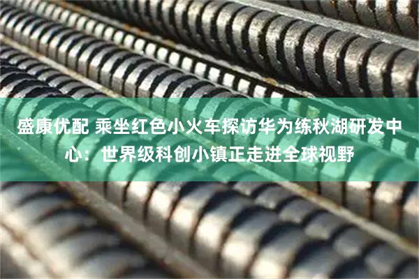 盛康优配 乘坐红色小火车探访华为练秋湖研发中心：世界级科创小镇正走进全球视野