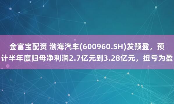 金富宝配资 渤海汽车(600960.SH)发预盈，预计半年度归母净利润2.7亿元到3.28亿元，扭亏为盈