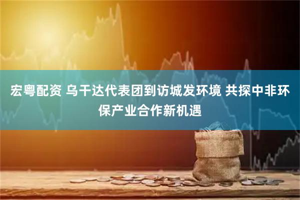 宏粤配资 乌干达代表团到访城发环境 共探中非环保产业合作新机遇