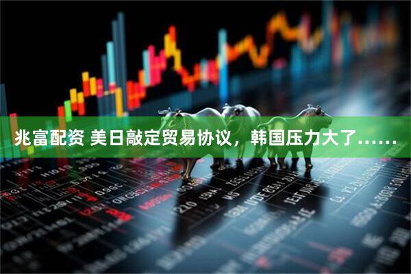 兆富配资 美日敲定贸易协议，韩国压力大了……