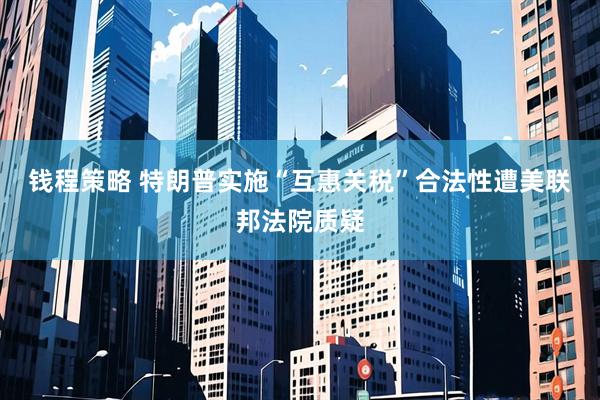 钱程策略 特朗普实施“互惠关税”合法性遭美联邦法院质疑