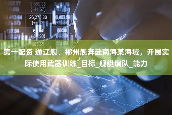 第一配资 通辽舰、郴州舰奔赴南海某海域，开展实际使用武器训练_目标_舰艇编队_能力