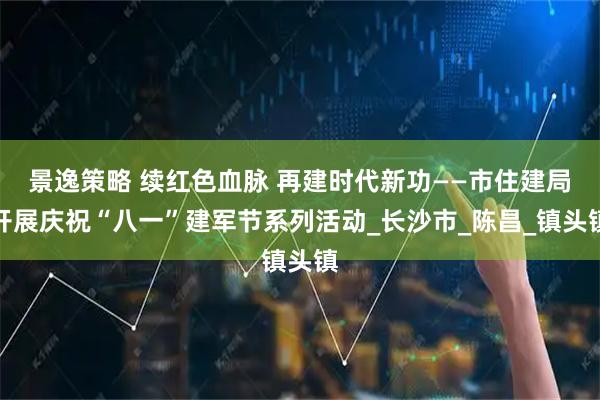 景逸策略 续红色血脉 再建时代新功——市住建局开展庆祝“八一”建军节系列活动_长沙市_陈昌_镇头镇