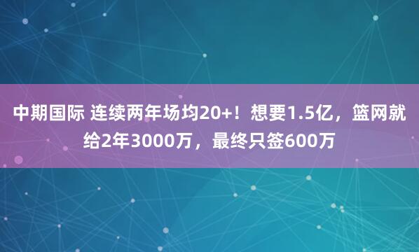 中期国际 连续两年场均20+！想要1.5亿，篮网就给2年3000万，最终只签600万