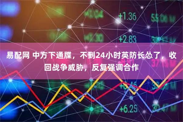 易配网 中方下通牒，不到24小时英防长怂了，收回战争威胁，反复强调合作