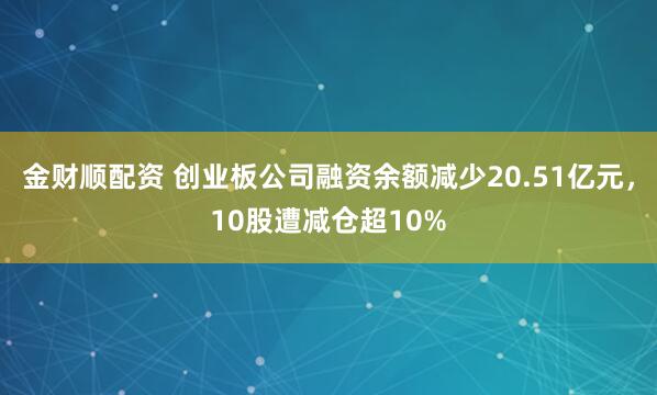 金财顺配资 创业板公司融资余额减少20.51亿元，10股遭减仓超10%