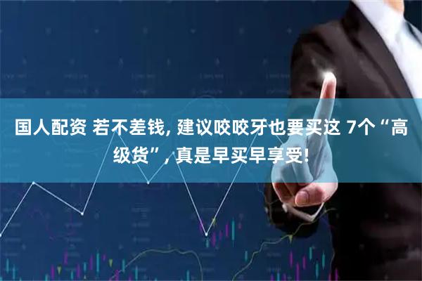 国人配资 若不差钱, 建议咬咬牙也要买这 7个“高级货”, 真是早买早享受!