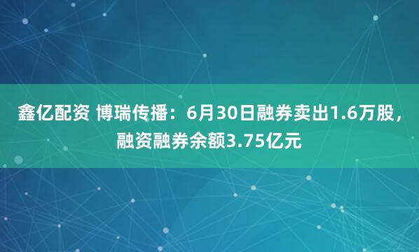 鑫亿配资 博瑞传播：6月30日融券卖出1.6万股，融资融券余额3.75亿元