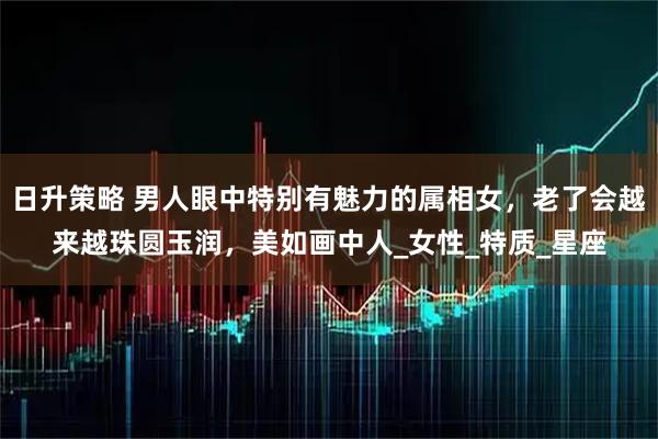 日升策略 男人眼中特别有魅力的属相女，老了会越来越珠圆玉润，美如画中人_女性_特质_星座