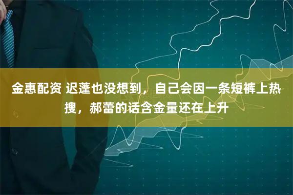 金惠配资 迟蓬也没想到，自己会因一条短裤上热搜，郝蕾的话含金量还在上升
