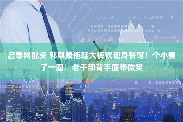 启泰网配资 郭麒麟拖鞋大裤衩现身餐馆！个小瘦了一圈！老干部背手面带微笑