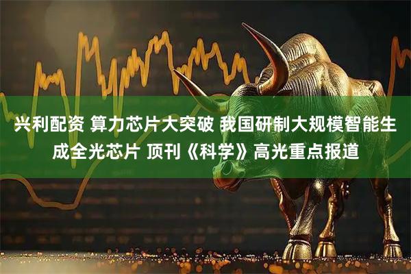 兴利配资 算力芯片大突破 我国研制大规模智能生成全光芯片 顶刊《科学》高光重点报道