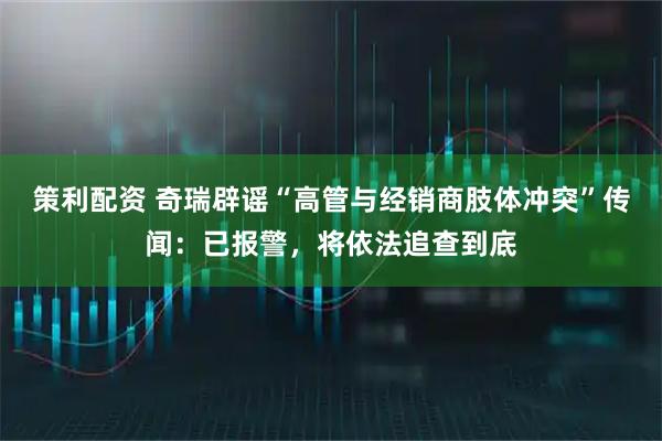 策利配资 奇瑞辟谣“高管与经销商肢体冲突”传闻：已报警，将依法追查到底