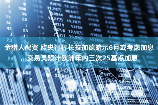 金猎人配资 欧央行行长拉加德暗示6月或考虑加息，交易员预计欧洲年内三次25基点加息